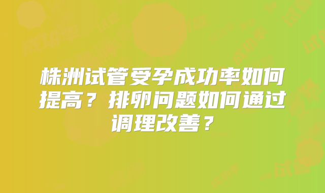 株洲试管受孕成功率如何提高?排卵问题如何通过调理改善?