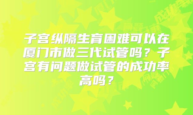 子宫纵隔生育困难可以在厦门市做三代试管吗？子宫有问题做试管的成功率高吗？