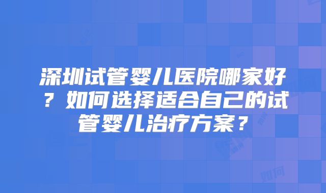 深圳试管婴儿医院哪家好?如何选择适合自己的试管婴儿治疗方案?