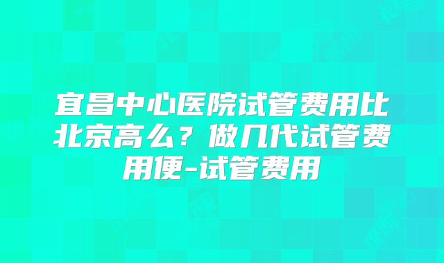 宜昌中心医院试管费用比北京高么？做几代试管费用便-试管费用
