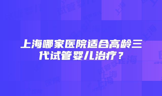 上海哪家医院适合高龄三代试管婴儿治疗?