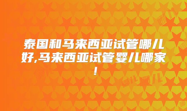 泰国和马来西亚试管哪儿好,马来西亚试管婴儿哪家!