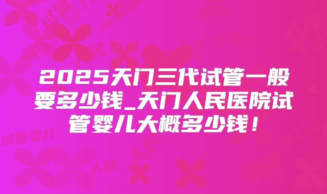 2025天门三代试管一般要多少钱_天门人民医院试管婴儿大概多少钱!
