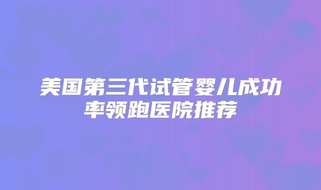 美国第三代试管婴儿成功率领跑医院推荐