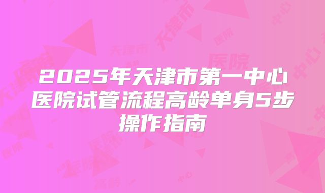 2025年天津市第一中心医院试管流程高龄单身5步操作指南