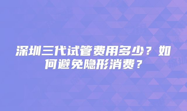 深圳三代试管费用多少?如何避免隐形消费?
