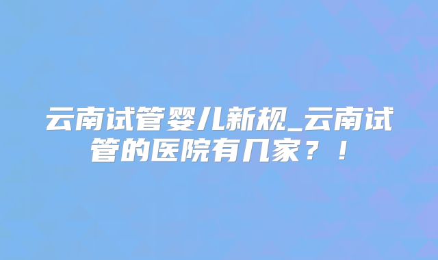 云南试管婴儿新规_云南试管的医院有几家?!