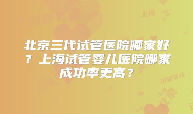 北京三代试管医院哪家好?上海试管婴儿医院哪家成功率更高?
