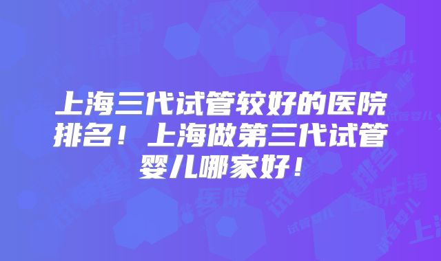 上海三代试管较好的医院排名!上海做第三代试管婴儿哪家好!