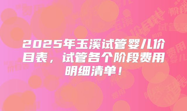 2025年玉溪试管婴儿价目表，试管各个阶段费用明细清单！