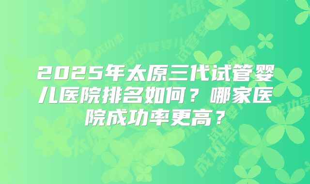 2025年太原三代试管婴儿医院排名如何?哪家医院成功率更高?