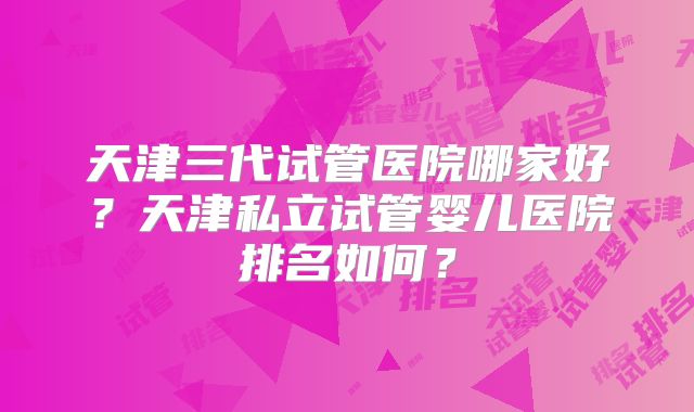 天津三代试管医院哪家好?天津私立试管婴儿医院排名如何?