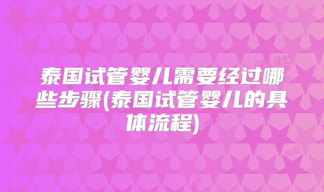 泰国试管婴儿需要经过哪些步骤(泰国试管婴儿的具体流程)