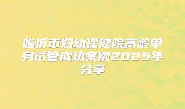 临沂市妇幼保健院高龄单身试管成功案例2025年分享