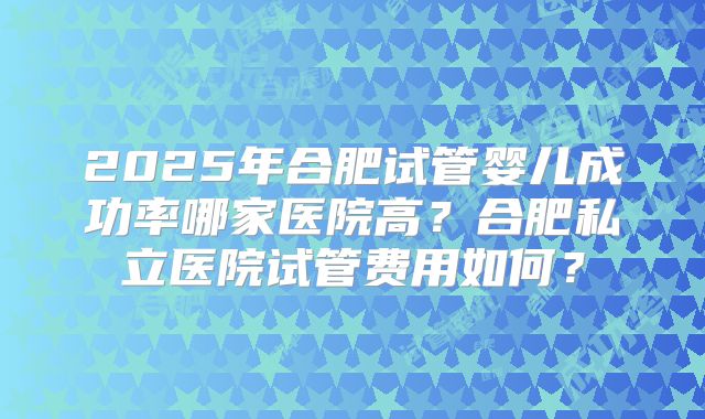 2025年合肥试管婴儿成功率哪家医院高?合肥私立医院试管费用如何?