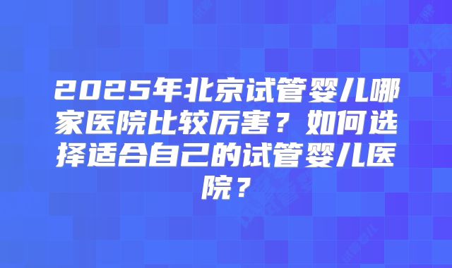 2025年北京试管婴儿哪家医院比较厉害？如何选择适合自己的试管婴儿医院？