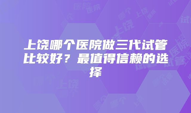 上饶哪个医院做三代试管比较好？最值得信赖的选择