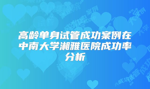 高龄单身试管成功案例在中南大学湘雅医院成功率分析