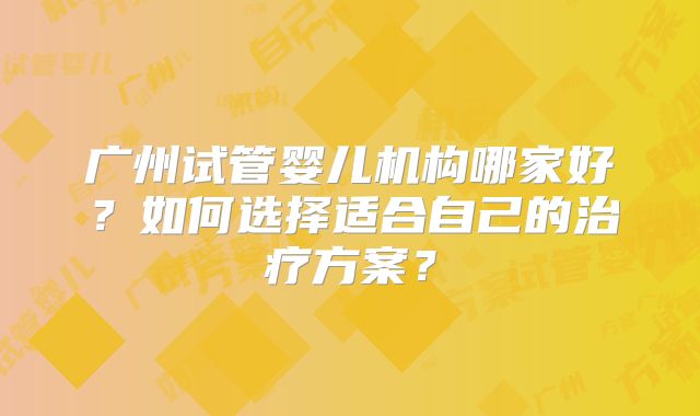 广州试管婴儿机构哪家好?如何选择适合自己的治疗方案?