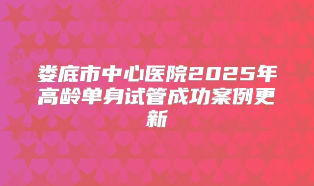 娄底市中心医院2025年高龄单身试管成功案例更新