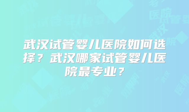 武汉试管婴儿医院如何选择?武汉哪家试管婴儿医院最专业?