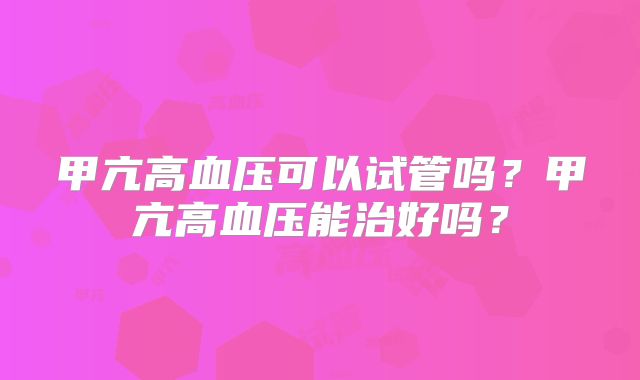 甲亢高血压可以试管吗？甲亢高血压能治好吗？