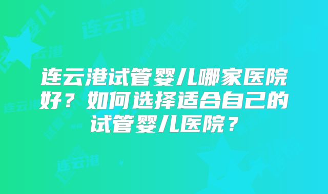 连云港试管婴儿哪家医院好？如何选择适合自己的试管婴儿医院？