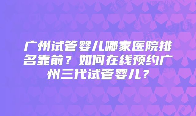 广州试管婴儿哪家医院排名靠前?如何在线预约广州三代试管婴儿?