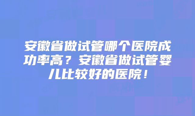 安徽省做试管哪个医院成功率高？安徽省做试管婴儿比较好的医院！
