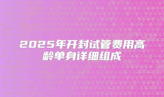 2025年开封试管费用高龄单身详细组成