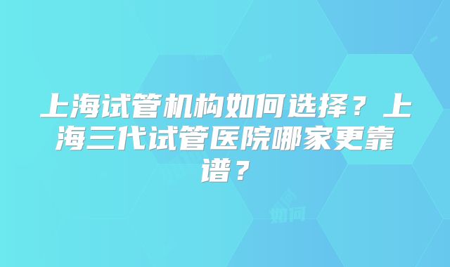 上海试管机构如何选择?上海三代试管医院哪家更靠谱?