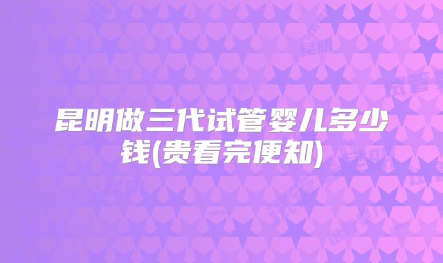 昆明做三代试管婴儿多少钱(贵看完便知)