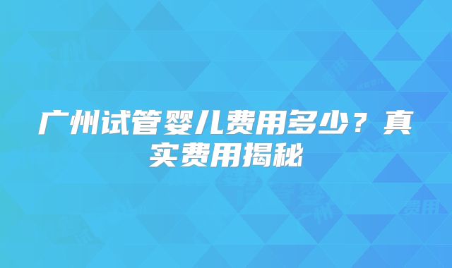 广州试管婴儿费用多少？真实费用揭秘