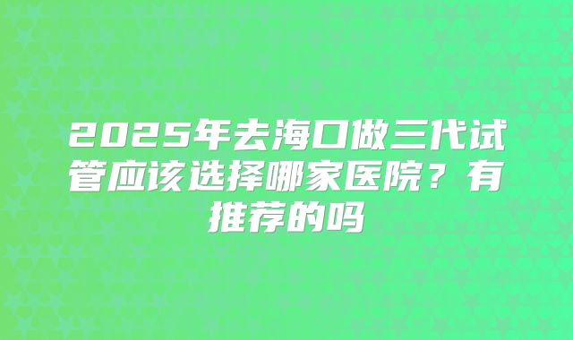 2025年去海口做三代试管应该选择哪家医院？有推荐的吗