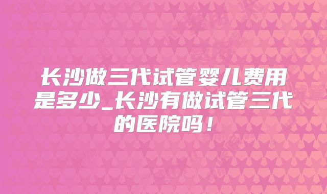 长沙做三代试管婴儿费用是多少_长沙有做试管三代的医院吗!