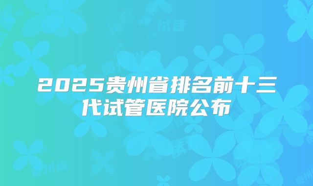 2025贵州省排名前十三代试管医院公布