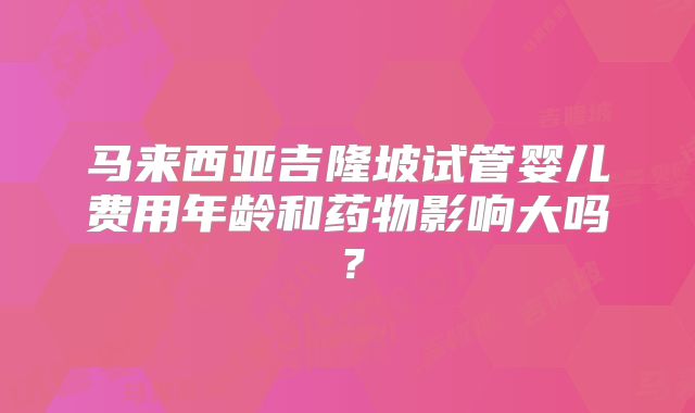 马来西亚吉隆坡试管婴儿费用年龄和药物影响大吗?