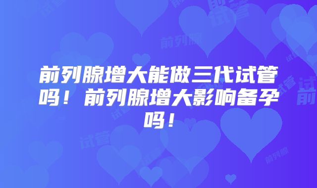前列腺增大能做三代试管吗！前列腺增大影响备孕吗！
