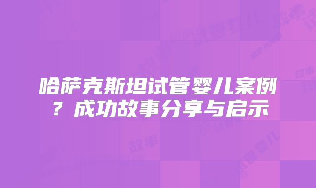 哈萨克斯坦试管婴儿案例？成功故事分享与启示