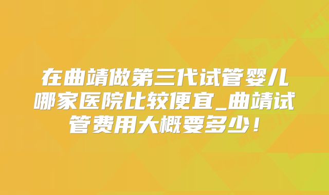在曲靖做第三代试管婴儿哪家医院比较便宜_曲靖试管费用大概要多少！