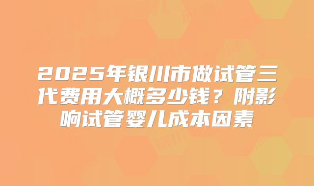 2025年银川市做试管三代费用大概多少钱？附影响试管婴儿成本因素