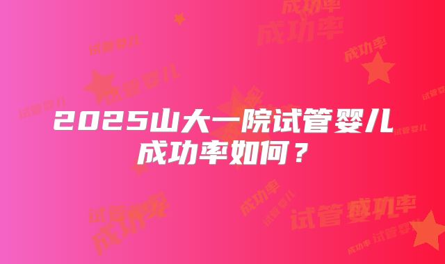 2025山大一院试管婴儿成功率如何？