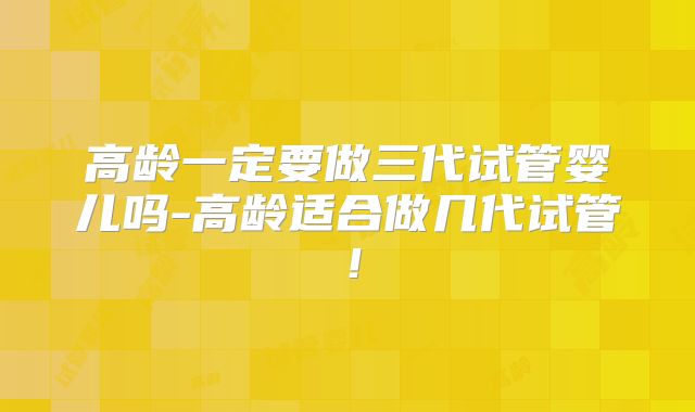 高龄一定要做三代试管婴儿吗-高龄适合做几代试管!