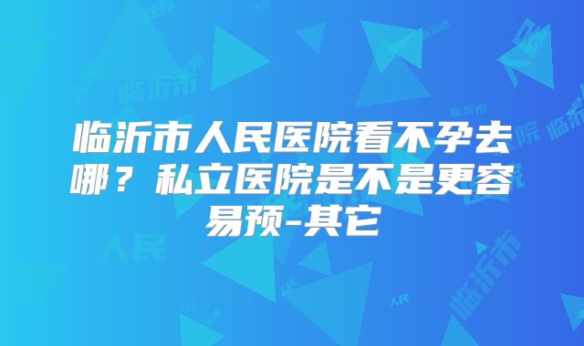 临沂市人民医院看不孕去哪?私立医院是不是更容易预-其它