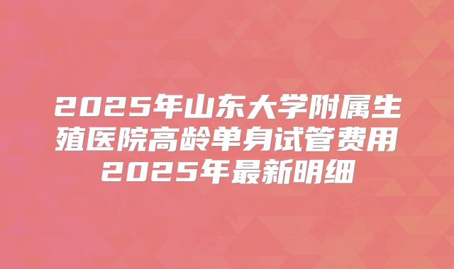 2025年山东大学附属生殖医院高龄单身试管费用2025年最新明细