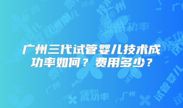 广州三代试管婴儿技术成功率如何?费用多少?