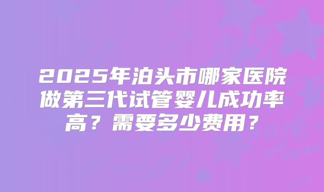 2025年泊头市哪家医院做第三代试管婴儿成功率高?需要多少费用?