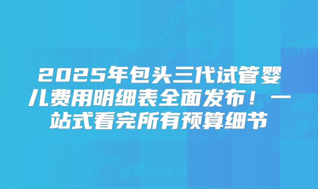 2025年包头三代试管婴儿费用明细表全面发布！一站式看完所有预算细节