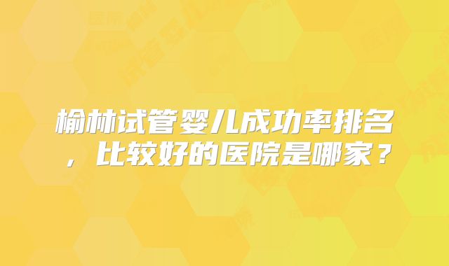 榆林试管婴儿成功率排名,比较好的医院是哪家?