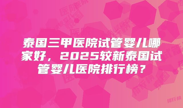 泰国三甲医院试管婴儿哪家好,2025较新泰国试管婴儿医院排行榜?